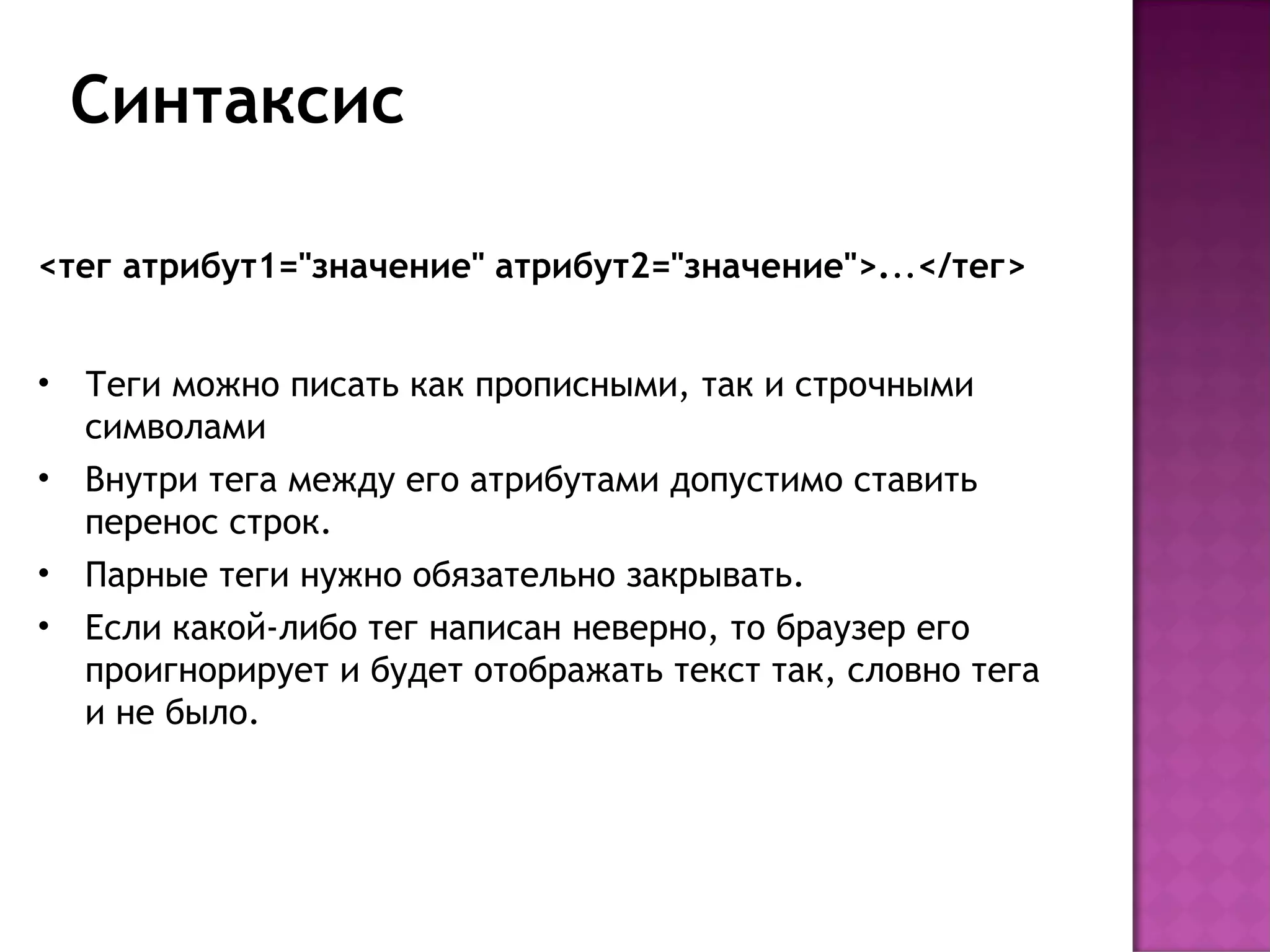 Синтаксис

<тег атрибут1="значение" атрибут2="значение">...</тег>


•   Теги можно писать как прописными, так и строчными
    символами
•   Внутри тега между его атрибутами допустимо ставить
    перенос строк. 
•   Парные теги нужно обязательно закрывать.
•   Если какой-либо тег написан неверно, то браузер его
    проигнорирует и будет отображать текст так, словно тега
    и не было.
 
