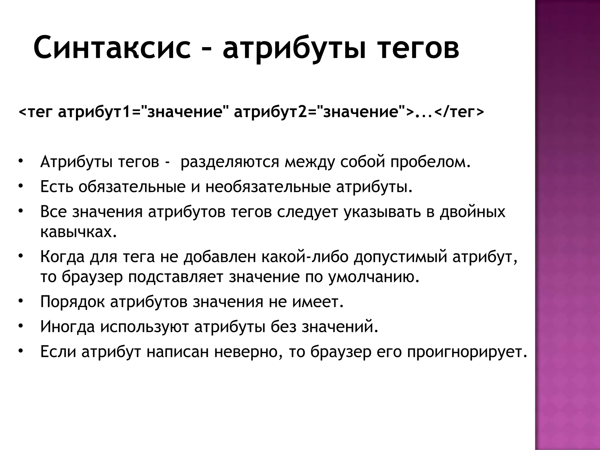 Синтаксис – атрибуты тегов
<тег атрибут1="значение" атрибут2="значение">...</тег>

•   Атрибуты тегов - разделяются между собой пробелом.
•   Есть обязательные и необязательные атрибуты.
•   Все значения атрибутов тегов следует указывать в двойных
    кавычках.
•   Когда для тега не добавлен какой-либо допустимый атрибут,
    то браузер подставляет значение по умолчанию. 
•   Порядок атрибутов значения не имеет.
•   Иногда используют атрибуты без значений.
•   Если атрибут написан неверно, то браузер его проигнорирует.
 
