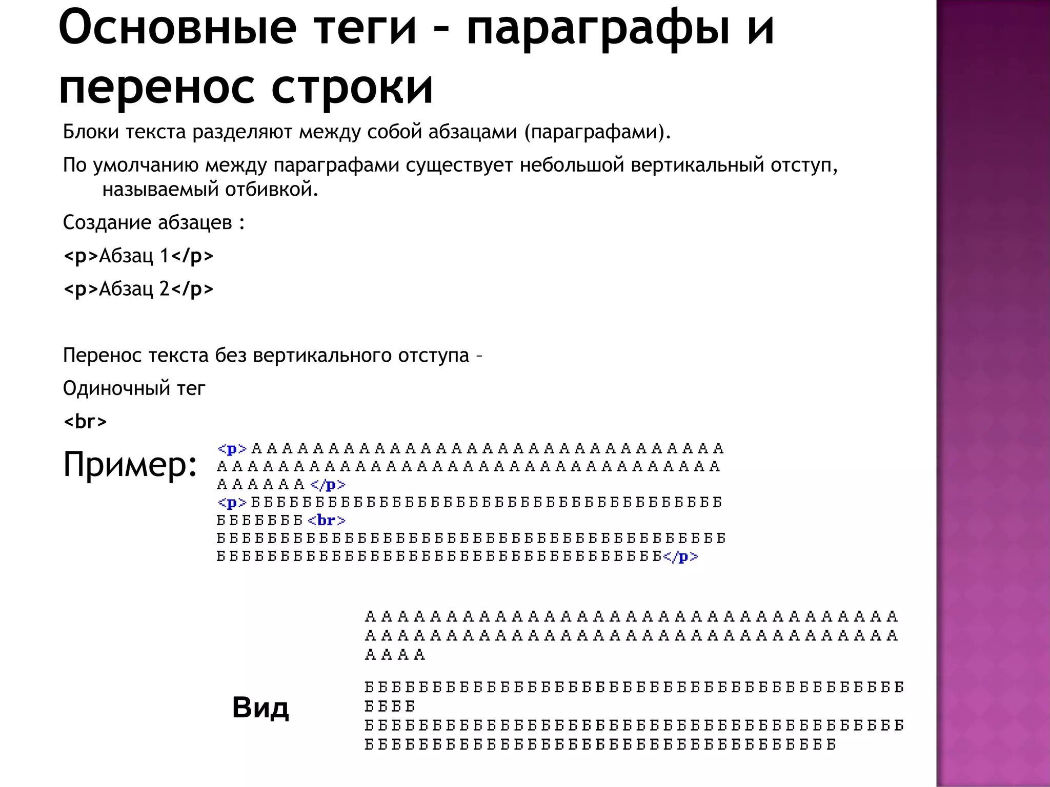 Основные теги – параграфы и
перенос строки
Блоки текста разделяют между собой абзацами (параграфами).
По умолчанию между параграфами существует небольшой вертикальный отступ,
    называемый отбивкой.
Создание абзацев :
<p>Абзац 1</p>
<p>Абзац 2</p>


Перенос текста без вертикального отступа –
Одиночный тег
<br>

Пример:




                 Вид
 
