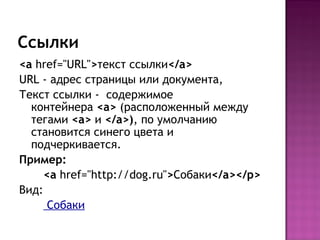 Ссылки
<a href="URL">текст ссылки</a>
URL - адрес страницы или документа,
Текст ссылки - содержимое
  контейнера <a> (расположенный между
  тегами <a> и </a>), по умолчанию
  становится синего цвета и
  подчеркивается.
Пример:
     <a href="http://dog.ru">Собаки</a></p>
Вид:
      Собаки
 