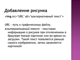 Добавление рисунка
<img src="URL" alt="альтернативный текст">

URL - путь к графическому файлу.
Альтернативный текст - текстовая
  информацию о рисунке при отключенном в
  браузере показе картинок или во время их
  загрузки. Такой текст появляется раньше
  самого изображения, затем заменяется
  картинкой
 