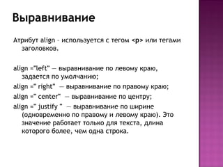 Выравнивание
Атрибут align – используется с тегом <p> или тегами
  заголовков.

align ="left" — выравнивание по левому краю,
   задается по умолчанию;
align =" right"  — выравнивание по правому краю;
align =" center"  — выравнивание по центру;
align =" justify "  — выравнивание по ширине
   (одновременно по правому и левому краю). Это
   значение работает только для текста, длина
   которого более, чем одна строка.
 