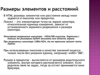 Размеры элементов и расстояний
 В HTML размеры элементов или расстояния между ними
    задаются в пикселах или процентах. 
 Пиксел — это элементарная точка на экране монитора,
    относительная единица измерения, зависит от
    установленного экранного разрешения и размера
    монитора.

 Популярное разрешение монитора - 1024х768 пикселов. Картинка с
    такими же размерами будет занимать всю область экрана.
 При разрешении монитора 1280х1024, та же картинка займет часть
    экрана.


 При использовании пикселов в качестве значений пишется
   только число без указания единиц, например: width="380".

 Размер в процентах - вычисляется от размеров родительского
    элемента, внутри которого располагается элемент. Если
    родитель явно не задан, тогда за отсчет принимается окно
    браузера.
 