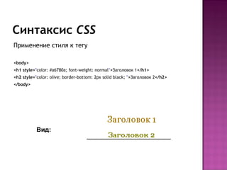 Синтаксис CSS
Применение стиля к тегу

<body>
<h1 style="color: #a6780a; font-weight: normal">Заголовок 1</h1>
<h2 style="color: olive; border-bottom: 2px solid black; ">Заголовок 2</h2>
</body>




           Вид:
 