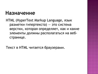 Назначение
HTML (HyperText Markup Language, язык
  разметки гипертекста) — это система
  верстки, которая определяет, как и какие
  элементы должны располагаться на веб-
  странице.

Текст в HTML читается браузерами.
 