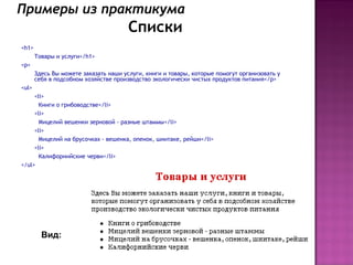 Примеры из практикума
                                       Списки
<h1>
       Товары и услуги</h1>
<p>
       Здесь Вы можете заказать наши услуги, книги и товары, которые помогут организовать у
       себя в подсобном хозяйстве производство экологически чистых продуктов питания</p>
<ul>
     <li>
       Книги о грибоводстве</li>
     <li>
       Мицелий вешенки зерновой - разные штаммы</li>
     <li>
       Мицелий на брусочках - вешенка, опенок, шиитаке, рейши</li>
     <li>
       Калифорнийские черви</li>
</ul>




         Вид:
 