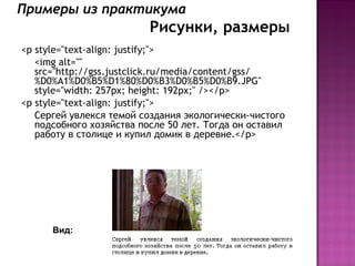 Примеры из практикума
                          Рисунки, размеры
<p style="text-align: justify;">
   <img alt=""
   src="http://gss.justclick.ru/media/content/gss/
   %D0%A1%D0%B5%D1%80%D0%B3%D0%B5%D0%B9.JPG"
   style="width: 257px; height: 192px;" /></p>
<p style="text-align: justify;">
   Сергей увлекся темой создания экологически-чистого
   подсобного хозяйства после 50 лет. Тогда он оставил
   работу в столице и купил домик в деревне.</p>




      Вид:
 