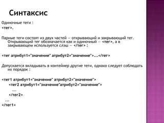 Синтаксис
Одиночные теги :
<тег>.

Парные теги состоят из двух частей — открывающий и закрывающий тег.
   Открывающий тег обозначается как и одиночный — <тег>, а в
   закрывающем используется слэш — </тег> :

<тег атрибут1="значение" атрибут2="значение">...</тег>

Допускается вкладывать в контейнер другие теги, однако следует соблюдать
   их порядок :

<тег1 атрибут1="значение" атрибут2="значение">
    <тег2 атрибут1="значение"атрибут2="значение">
      ...
    </тег2>
  ...
</тег1>

 
 