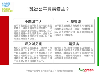 誰從公平貿易獲益？

    小農與工人                 生產環境
公平貿易能協助公平貿易合作社的農民   公平貿易鼓勵使用有利環境可持續發展
和農工，邁向經濟自主和提升能力，從   的農耕及生產方法，例如：有機耕種
而得到穩定的生計和更好的生活。除了   法，避免使用污染物、殺蟲劑及除草劑
農產品獲得一個合理價錢外，合作社亦
有助改善農民獲得的社會保障，以及有   種植多元化農作物。
助社區改善基本設施 。

    婦女與兒童                  消費者
相對於在城市成長的兒童，很多農村兒   透明與可責才能確保消費權益與品質 ,
童要輟學，出來工作以幫補家計；而公   可以按照自己的信念和價值觀來選擇消
平貿易認證制度規定了生產過程不可使   費模式、增強改變不公平貿易規則的意
用童工或強迫勞工。公平貿易農產品的   識和能力、獲得優質的產品、確保消費
價格較高，農民收入增加，因而可以讓   品的供應合乎道德原則。
子女上學，無需強迫孩子工作。



     一杯公平的咖啡 能夠喚回一座森林 同時芬芳兩個家庭
 