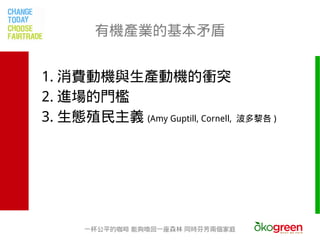 有機產業的基本矛盾


1. 消費動機與生產動機的衝突
2. 進場的門檻
3. 生態殖民主義 (Amy Guptill, Cornell,   波多黎各 )




       一杯公平的咖啡 能夠喚回一座森林 同時芬芳兩個家庭
 
