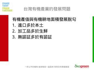 台灣有機產業的發展問題

有機產值與有機耕地面積發展脫勾
1. 進口多於本土
2. 加工品多於生鮮
3. 無認証多於有認証




  一杯公平的咖啡 能夠喚回一座森林 同時芬芳兩個家庭
 