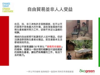 自由貿易並非人人受益


在亞、拉、非三洲有許多弱勢國家，在不公平
的貿易中背負龐大的外債，這些落後國家的弱
勢生產者雖然努力工作，卻換不來足以溫飽的
報酬。
傳統的自由貿易可能讓很多人從中獲益，但卻
沒讓這群弱勢生產者也獲益，甚至連基本生活
都被剝削而去。
國際公平貿易運動 50 年來以『貿易而非援助』
的精神，倡議以一個合理的報酬支付這些國家
的弱勢生產者，讓他們有尊嚴的工作，有活下
去的能力。




     一杯公平的咖啡 能夠喚回一座森林 同時芬芳兩個家庭
 
