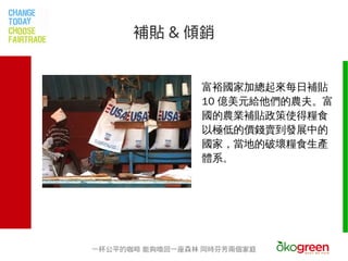 補貼 & 傾銷


                富裕國家加總起來每日補貼
                10 億美元給他們的農夫。富
                國的農業補貼政策使得糧食
                以極低的價錢賣到發展中的
                國家，當地的破壞糧食生產
                體系。




一杯公平的咖啡 能夠喚回一座森林 同時芬芳兩個家庭
 