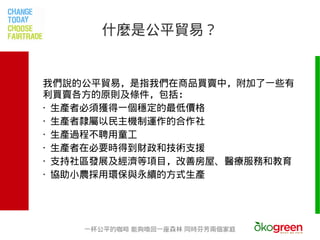 什麼是公平貿易？


我們說的公平貿易，是指我們在商品買賣中，附加了一些有
利買賣各方的原則及條件，包括：
‧ 生產者必須獲得一個穩定的最低價格
‧ 生產者隸屬以民主機制運作的合作社
‧ 生產過程不聘用童工
‧ 生產者在必要時得到財政和技術支援
‧ 支持社區發展及經濟等項目，改善房屋、醫療服務和教育
‧ 協助小農採用環保與永續的方式生產




    一杯公平的咖啡 能夠喚回一座森林 同時芬芳兩個家庭
 