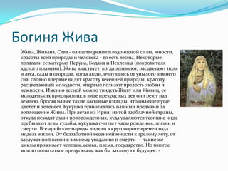 Богиня Жива
 Жива, Живана, Сева - олицетворение плодоносной силы, юности,
 красоты всей природы и человека - то есть весны. Некоторые
 полагали ее матерью Перуна, Бодана и Пекленца (покровителя
 адского пламени). Жива властвует, когда зеленеют, расцветают поля
 и леса, сады и огороды, когда люди, очнувшись от унылого зимнего
 сна, словно впервые видят красоту весенней природы, красоту
 расцветающей молодости, впервые познают прелесть любви и
 нежности. Именно весной можно увидеть Живу или Живиц, ее
 молоденьких прислужниц: в виде прекрасных дев они реют над
 землею, бросая на нее такие ласковые взгляды, что она еще пуще
 цветет и зеленеет. Кукушка принималась нашими предками за
 воплощение Живы. Прилетая из Ирия, из той заоблачной страны,
 откуда исходят души новорожденных, куда удаляются усопшие и где
 пребывают девы судьбы, кукушка считает часы рождения, жизни и
 смерти. Все арийские народы видели в круговороте времен года
 модель жизни. От беззаботной весенней юности к зрелому лету, от
 заслуженной осени к зимнему увяданию и смерти — такие же
 циклы проживает человек, семья, племя, государство. Но многое
 можно попытаться предугадать, как бы заглянув в будущее. -
 