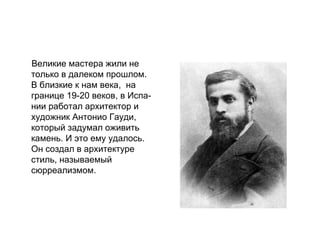 Великие мастера жили не
только в далеком прошлом.
В близкие к нам века, на
границе 19-20 веков, в Испа-
нии работал архитектор и
художник Антонио Гауди,
который задумал оживить
камень. И это ему удалось.
Он создал в архитектуре
стиль, называемый
сюрреализмом.
 