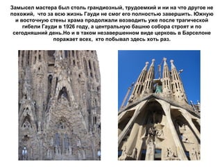 Замысел мастера был столь грандиозный, трудоемкий и ни на что другое не
похожий, что за всю жизнь Гауди не смог его полностью завершить. Южную
  и восточную стены храма продолжали возводить уже после трагической
     гибели Гауди в 1926 году, а центральную башню собора строят и по
 сегодняшний день.Но и в таком незавершенном виде церковь в Барселоне
                поражает всех, кто побывал здесь хоть раз.
 