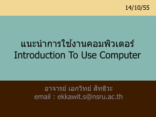 14/10/55




              ้
  แนะนำกำรใชงำนคอมพิวเตอร์
Introduction To Use Computer


                        ิ
      อำจำรย์ เอกวิทย์ สทธิวะ
    email : ekkawit.s@nsru.ac.th
 