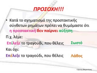 ΠΡΟ΢ΟΧΗ!!!
• Κατά το ςχθματιςμό τθσ προςτακτικισ
  ςφνκετων ρθμάτων πρζπει να κυμόμαςτε ότι
  θ προςτακτικι δεν παίρνει αφξθςθ.
Π.χ. λζμε:
 Επίλεξε το τραγοφδι, που κζλεισ  Σωςτό
Και όχι:
Επζλεξε το τραγοφδι, που κζλεισ   Λάκοσ


                                   Γιάννθσ Φερεντίνοσ
 