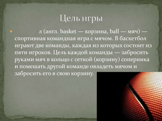            л (англ. basket — корзина, ball — мяч) —
    спортивная командная игра с мячом. В баскетбол
    играют две команды, каждая из которых состоит из
    пяти игроков. Цель каждой команды — забросить
    руками мяч в кольцо с сеткой (корзину) соперника
    и помешать другой команде овладеть мячом и
    забросить его в свою корзину.
 