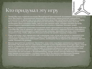    Зимой 1891 года студентам колледжа Молодёжной Христианской Ассоциации из Спрингфилда,
    штат Массачусетс, вынужденным выполнять бесконечные гимнастические упражнения,
    считавшиеся в то время едва ли не единственным средством приобщения молодёжи к спорту,
    было очень скучно на занятиях физического воспитания. Однообразию таких занятий
    необходимо было положить конец, внести в них свежую струю, которая способна была бы
    удовлетворить соревновательные потребности сильных и здоровых молодых людей.
   Выход из казавшегося тупиковым положения нашёл преподаватель колледжа Джеймс Нейсмит.
    1 декабря 1891 года он привязал две корзины из-под персиков к перилам балкона спортивного
    зала и, разделив восемнадцать студентов на две команды, предложил им игру, смысл которой
    сводился к тому, чтобы забросить большее количество мячей в корзину соперников.
   Идея этой игры у него зародилась ещё в школьные годы, когда дети играли в старинную игру
    «duck-on-a-rock»(«Утка на камне»). Смысл этой популярной в то время игры заключался в
    следующем: подбрасывая небольшой камень, необходимо было поразить им вершину другого
    камня, большего по размеру.
   Вполне прагматично названная «баскетбол» игра лишь отдалённо напоминала современный
    баскетбол. Ведения мяча не существовало, игроки только перебрасывали его друг другу, стоя на
    месте, и стремились затем закинуть в корзину, причём исключительно обеими руками снизу
    или от груди, а после удачного броска один из игроков забирался на приставленную к стене
    лестницу и извлекал мяч из корзины. С современной точки зрения действия команд
    показались бы нам вялыми и заторможенными, однако целью доктора Нейсмита было создать
    игру именно коллективную, в которую можно было бы вовлечь одновременно большое
    количество участвующих, и этой задаче его изобретение отвечало в полной мере.
 