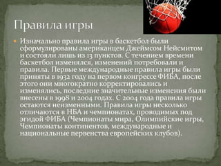  Изначально правила игры в баскетбол были
 сформулированы американцем Джеймсом Нейсмитом
 и состояли лишь из 13 пунктов. С течением времени
 баскетбол изменялся, изменений потребовали и
 правила. Первые международные правила игры были
 приняты в 1932 году на первом конгрессе ФИБА, после
 этого они многократно корректировались и
 изменялись, последние значительные изменения были
 внесены в 1998 и 2004 годах. С 2004 года правила игры
 остаются неизменными. Правила игры несколько
 отличаются в НБА и чемпионатах, проводимых под
 эгидой ФИБА (Чемпионаты мира, Олимпийские игры,
 Чемпионаты континентов, международные и
 национальные первенства европейских клубов).
 