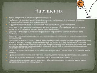    Аут — мяч уходит за пределы игровой площадки;
   Пробежка — игрок, контролирующий «живой» мяч, совершает перемещение ног сверх
    ограничений, установленного правилами[3]
   Нарушение ведения мяча, включающее в себя пронос мяча, двойное ведение;
   3 секунды — игрок нападения находится в зоне штрафного броска более трех секунд в то
    время, когда его команда владеет мячом в зоне нападения;
   5 секунд — игрок при выполнении вбрасывания не расстается с мячом в течение пяти
    секунд;[4]
   8 секунд — команда, владеющая мячом из зоны защиты, не вывела его в зону нападения за
    восемь секунд;
   24 секунды — команда владела мячом более 24 секунд и не произвела точного броска по кольцу.
    Команда получает право на новое 24 секундное владение, если мяч, брошенный по кольцу,
    коснулся дужки кольца. В случае получения фола или нарушения (за исключением выхода мяча
    за пределы площадки) защищающейся командой или другой остановки игры, нападающая
    команда получает право на:
   Новое 24-секундное владение, если вбрасывание произойдет в зоне защиты владеющей мячом
    команды;
   Продолжение отсчета времени с того же момента, если осталось 14 и более секунд владения;
   Новое 14-секундное владение, если осталось 13 и менее секунд владения.[5]
   Нарушения возвращения мяча в зону защиты (зона) — команда, владеющая мячом в зоне
    нападения перевела его в зону защиты.
 