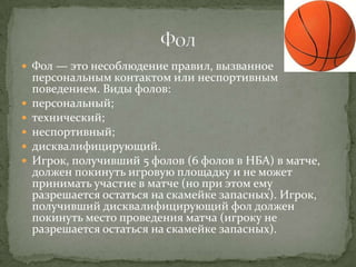  Фол — это несоблюдение правил, вызванное
    персональным контактом или неспортивным
    поведением. Виды фолов:
   персональный;
   технический;
   неспортивный;
   дисквалифицирующий.
   Игрок, получивший 5 фолов (6 фолов в НБА) в матче,
    должен покинуть игровую площадку и не может
    принимать участие в матче (но при этом ему
    разрешается остаться на скамейке запасных). Игрок,
    получивший дисквалифицирующий фол должен
    покинуть место проведения матча (игроку не
    разрешается остаться на скамейке запасных).
 