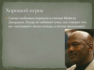 Своим любимым игроком я считаю Майкла
 Джордана. Когда он забивает очко, все говорят что
 он «застывает» возле кольца, а потом закидывает.
 
