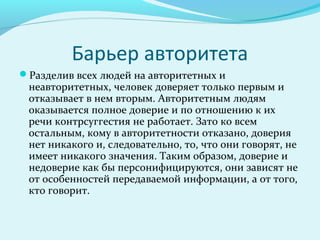 Барьер авторитета
Разделив всех людей на авторитетных и
 неавторитетных, человек доверяет только первым и
 отказывает в нем вторым. Авторитетным людям
 оказывается полное доверие и по отношению к их
 речи контрсуггестия не работает. Зато ко всем
 остальным, кому в авторитетности отказано, доверия
 нет никакого и, следовательно, то, что они говорят, не
 имеет никакого значения. Таким образом, доверие и
 недоверие как бы персонифицируются, они зависят не
 от особенностей передаваемой информации, а от того,
 кто говорит.
 