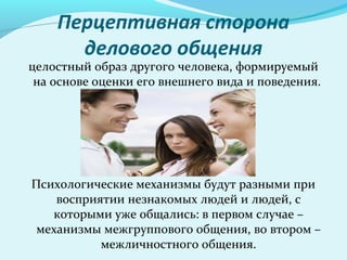 Перцептивная сторона
      делового общения
целостный образ другого человека, формируемый
 на основе оценки его внешнего вида и поведения.




Психологические механизмы будут разными при
    восприятии незнакомых людей и людей, с
   которыми уже общались: в первом случае –
 механизмы межгруппового общения, во втором –
           межличностного общения.
 