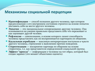 Механизмы социальной перцепции

 Идентификация — способ познания другого человека, при котором
  предположение о его внутреннем состоянии строится на основе попыток
  поставить себя на место другого человека.
 Эмпатия — это эмоциональное сопереживание другому человеку. Она
  основывается на умении правильно представить себе что переживает и
  как оценивает другой человек.
 Рефлексия — самопознание, в основе которого лежит способность
  человека представлять как он воспринимается партнером оп общению.
 Каузальная атрибуция — максимум интерпретации поступков и чувств
  другого человека, стремление к выяснению причин поведения.
 Стереотизация — восприятие партнера по общению на основе
  стереотипа, т.е. как представителя определенной социальной группы.
 Эффект ”ориола” — информация о человеке на тот образ, который был
  создан заранее (это мешает объективно оценить).
 