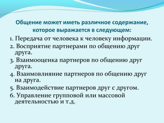 Общение может иметь различное содержание,
          которое выражается в следующем:
1. Передача от человека к человеку информации.
2. Восприятие партнерами по общению друг
   друга.
3. Взаимооценка партнеров по общению друг
   друга.
4. Взаимовлияние партнеров по общению друг
   на друга.
5. Взаимодействие партнеров друг с другом.
6. Управление групповой или массовой
   деятельностью и т.д.
 