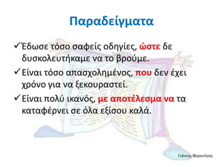 Παραδείγματα
Έδωςε τόςο ςαφείσ οδηγίεσ, ώςτε δε
 δυςκολευτήκαμε να το βροφμε.
Είναι τόςο απαςχολημζνοσ, που δεν ζχει
 χρόνο για να ξεκουραςτεί.
Είναι πολφ ικανόσ, με αποτζλεςμα να τα
 καταφζρνει ςε όλα εξίςου καλά.



                                     Γιάννησ Φερεντίνοσ
 