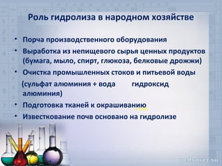 Роль гидролиза в народном хозяйстве

• Порча производственного оборудования
• Выработка из непищевого сырья ценных продуктов
  (бумага, мыло, спирт, глюкоза, белковые дрожжи)
• Очистка промышленных стоков и питьевой воды
  (сульфат алюминия + вода      гидроксид
  алюминия)
• Подготовка тканей к окрашиванию
• Известкование почв основано на гидролизе
 