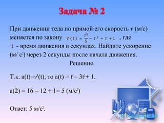 При движении тела по прямой его скорость v (м/с)
меняется по закону                      , где
 t - время движения в секундах. Найдите ускорение
(м/ с2) через 2 секунды после начала движения.
                       Решение.

Т.к. а(t)=v′(t), то a(t) = t4 − 3t2 + 1.

a(2) = 16 − 12 + 1= 5 (м/с2)

Ответ: 5 м/c2.
                                           К содержанию
 