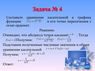 Составьте уравнение касательной к графику
  функции                в его точке пересечения с
  осью ординат.
                    Решение.
Очевидно, что абсцисса точки касания      . Тогда
      . Получим:
Подставим полученные числовые значения в общее
уравнение касательной
Получим:

Ответ:
                                      К содержанию
 