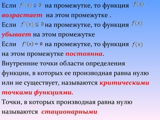 Если          на промежутке, то функция
возрастает на этом промежутке .
Если          на промежутке, то функция
убывает на этом промежутке
Если          на промежутке, то функция
на этом промежутке постоянна.
Внутренние точки области определения
функции, в которых ее производная равна нулю
или не существует, называются критическими
точками функциями.
Точки, в которых производная равна нулю
называются стационарными
 