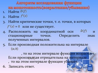 1. Найти
2. Найти
3. Найти критические точки, т. е. точки, в которых
          или не существует.
4. Расположить на координатной оси                 и
   стационарные     точки.     Определить       знак
   полученных интервалов.
5. Если производная положительна на интервале

           , то на этом интервале функция возрастает.
   Если производная отрицательна на интервале
   , то на этом интервале функция убывает.
6. Записать ответ.
 