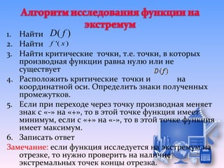 1. Найти D ( f )
2. Найти f '( x )
3. Найти критические точки, т.е. точки, в которых
   производная функции равна нулю или не
   существует
4. Расположить критические точки и            на
   координатной оси. Определить знаки полученных
   промежутков.
5. Если при переходе через точку производная меняет
   знак с «-» на «+», то в этой точке функция имеет
   минимум, если с «+» на «-», то в этой точке функция
   имеет максимум.
6. Записать ответ
Замечание: если функция исследуется на экстремум на
   отрезке, то нужно проверить на наличие
   экстремальных точек концы отрезка.
 