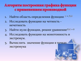 1. Найти область определения функции
2. Исследовать функцию на четность -
   нечетность
3. Найти нули функции, решив уравнение
4. Исследовать функцию на монотонность и
   экстремум.
5. Вычислить значение функции в точках
   экстремума
 