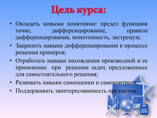 • Овладеть новыми понятиями: предел функциив
  точке,       дифференцирование,        правила
  дифференцирования, монотонность, экстремум;
• Закрепить навыки дифференцирования в процессе
  решения примеров;
• Отработать навыки нахождения производной и ее
  применение при решении задач, предложенных
  для самостоятельного решения;
• Развивать навыки самооценки и самоконтроля;
• Поддерживать заинтересованность предметом.
 
