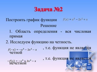 Построить график функции
                 Решение
  1. Область определения - вся числовая
  прямая
2. Исследуем функцию на четность.
                  , т.е. функция не является
  четной
                  , т.е. функция не является
  нечетной
 