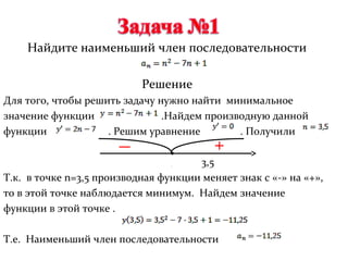Найдите наименьший член последовательности

                           Решение
Для того, чтобы решить задачу нужно найти минимальное
значение функции               .Найдем производную данной
функции             . Решим уравнение        . Получили

                                      3,5
Т.к. в точке n=3,5 производная функции меняет знак с «-» на «+»,
то в этой точке наблюдается минимум. Найдем значение
функции в этой точке .

Т.е. Наименьший член последовательности
 