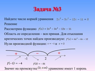Найдите число корней уравнения
Решение
Рассмотрим функцию
Область ее определения – вся прямая. Для отыскания
критических точек найдем производную:
Нули производной функции:        и



             -1          2

Значит на промежутке         уравнение имеет 1 корень
 