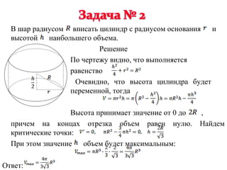В шар радиусом вписать цилиндр с радиусом основания и
  высотой наибольшего объема.
                         Решение
                 По чертежу видно, что выполняется
                 равенство
                  Очевидно, что высота цилиндра будет
                 переменной, тогда

                   Высота принимает значение от 0 до   ,
  причем на концах отрезка объем равен нулю.           Найдем
  критические точки:
  При этом значение   объем будет максимальным:

Ответ:
 