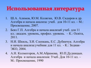 1. Ш.А. Алимов, Ю.М. Колягин, Ю.В. Сидоров и др.
   Алгебра и начала анализа: учеб. для 10-11 кл. – М.:
   Просвещение, 2007.
2. Бевз Г.П. Алгебра и начала анализа6 учеб. для 11
   кл.: академ. уровень, профил. уровень. – К.: Освіта,
   2011.
3. Н.И. Шкиль, З.И. Слепкань, Е.С. Дубинчук. Алгебра
   и начала анализа:учебник для 11 кл. - К.: Зодиак-
   ЭКО, 2004.
4. А.Н. Колмогоров, А.М.Абрамова, Ю.П.Дудницын.
   Алгебра и начала анализов: Учеб. Для 10-11 кл. –
   М.: Просвещение, 1990
 