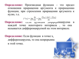 Определение: Производная функции – это предел
 отношения приращения аргумента к приращению
 функции, при стремлении приращения аргумента к
 нулю, т.е.

Определение: Если функция дифференцируема в
 каждой точке некоторого интервала , то она
 называется дифференцируемой на этом интервале.

Определение: Если функция в точке х0
 дифференцируема, то она непрерывна
 в этой точке.
 