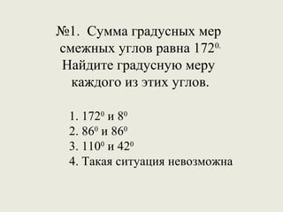 №1. Сумма градусных мер
смежных углов равна 1720.
Найдите градусную меру
  каждого из этих углов.

 1. 1720 и 80
 2. 860 и 860
 3. 1100 и 420
 4. Такая ситуация невозможна
 