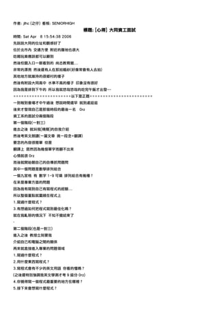 作者: jlhc (之仔) 看板: SENIORHIGH
                                  標題: [心得] 大同資工面試
時間: Sat Apr   8 15:54:38 2006
先說說大同的位址和觀感好了
位於北市內 交通方便 附近的腹地也很大
吃喝玩樂應該都可以顧到
然後校園入口一眼看到的 尚志教育館...
非常的漂亮 然後還有人在那拍婚紗(好像常會有人去拍)
其他地方就維持的很鄉村的樣子
然後有附設大同高中 水準不高的樣子 印象沒有很好
因為我是排到下午的 所以我就悠哉悠哉的吃完午飯才出發~~
======================以下是正題========================
一到報到會場才中午過後 想說時間還早 就到處逛逛
後來才發現自己是那個時段的最後一名               0rz
資工系的面試分兩個階段
第一個階段(一對三)
進去之後 就叫我[精簡]的自我介紹
然後考英文朗讀(一篇文章 挑一段念+翻譯)
要念的內容很簡單 但是
翻譯上 居然因為幾個單字而翻不出來
心情就很 0rz
而後就開始朝自己的自傳抓問題問
其中一個問題是數學排列組合
一個九宮格 有 數字 1~9 可填 排列組合有幾種？
在來是專業方面的問題
因為我有寫到自己有寫程式的經驗...
所以整個重點就圍繞在程式上
1.寫過什麼程式？
3.有想過如何把程式寫到最佳化嗎？
就在我亂掰的情況下 不知不覺結束了
-
第二個階段(也是一對三)
進入之後 教授立刻要我
介紹自己和電腦之間的關係
再來就直接進入專業的問題領域
1.寫過什麼程式？
2.用什麼東西寫程式？
3.寫程式會有不少的英文用語 你看的懂嗎？
(之後還特別強調我英文學測才考 9 級分 0rz)
4.你覺得寫一個程式最重要的地方在哪裡？
5.接下來會想寫什麼程式？
 